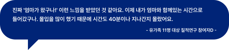 진짜 '엄마가 왔구나!' 이런 느낌을 받았던 것 같아요. 이제 내가 엄마와 함께있는 시간으로 들어갔구나. 몰입을 많이 했기 때문에 시간도 40분이나 지나간지 몰랐어요. - 유가족 11명 대상 질적연구 참여자D -