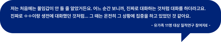 저는 처음에는 몰임갑이 안 들 줄 알았거든요. 어느 순간 보니까, 진짜로 대화하는 것처럼 대화를 하더라고요. 진짜로 ㅇㅇ이랑 생전에 대화했던 것처럼... 그 때는 온전히 그 상황에 집중을 하고 있었던 것 같아요. - 유가족 11명 대상 질적연구 참여자E -